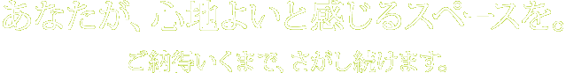 あなたが、心地よいと感じるスペースを。ご納得いくまで、さがし続けます。